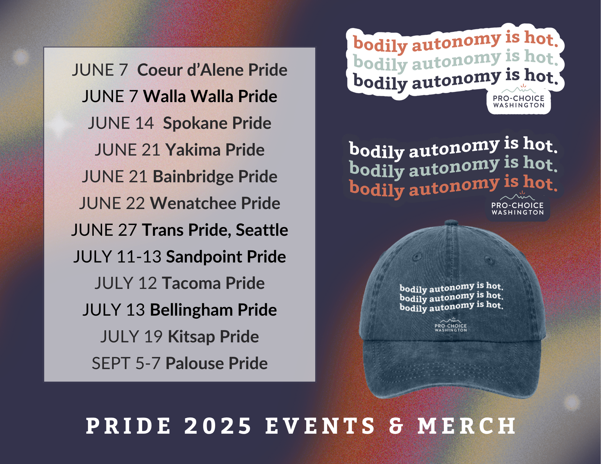  Promotional graphic from Pro-Choice Washington for Pride 2025 Events & Merch. On the left, a list of Pride events with dates and locations, starting with Coeur d’Alene and Walla Walla Pride on June 7 and ending with Palouse Pride from September 5–7. To the right, images of Pro-Choice Washington’s “bodily autonomy is hot.” stickers and a navy baseball cap with the same slogan embroidered three times. The background features a dark rainbow gradient with subtle starbursts. At the bottom, bold white text reads: “PRIDE 2025 EVENTS & MERCH.”